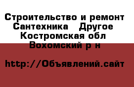 Строительство и ремонт Сантехника - Другое. Костромская обл.,Вохомский р-н